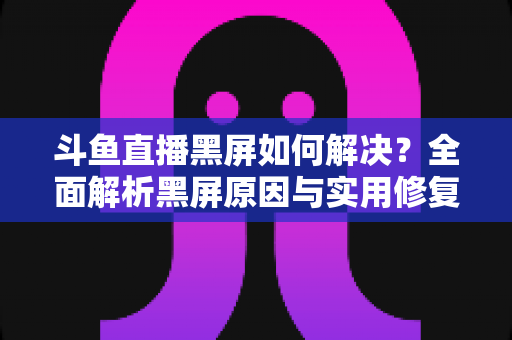 斗鱼直播黑屏如何解决?全面解析黑屏原因与实用修复方案 斗鱼直播黑屏如何解决?全面解析黑屏原因与实用修复方案
