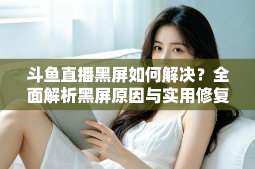 斗鱼直播黑屏如何解决?全面解析黑屏原因与实用修复方案 斗鱼直播黑屏如何解决?全面解析黑屏原因与实用修复方案