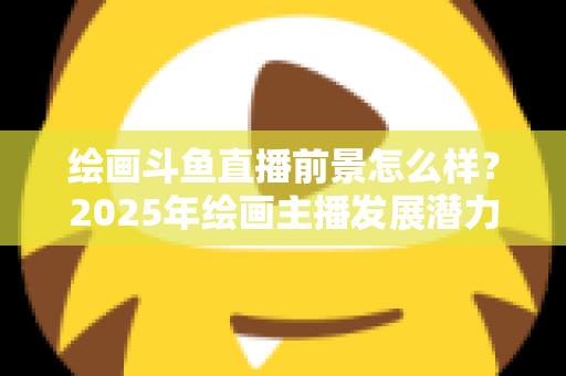 绘画斗鱼直播前景怎么样?2025年绘画主播发展潜力与变现路径全面解析 绘画斗鱼直播前景怎么样?2025年绘画主播发展潜力与变现路径全面解析