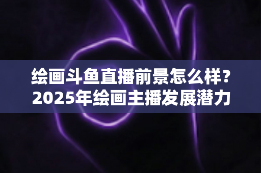 绘画斗鱼直播前景怎么样?2025年绘画主播发展潜力与变现路径全面解析 绘画斗鱼直播前景怎么样?2025年绘画主播发展潜力与变现路径全面解析