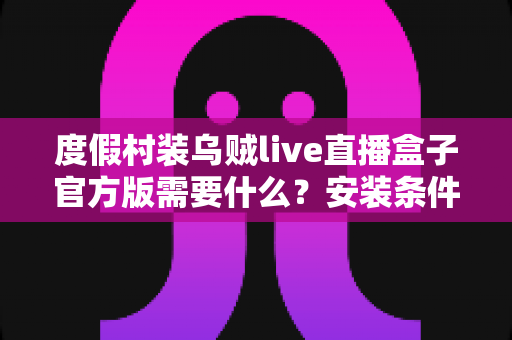 度假村装乌贼live直播盒子官方版需要什么?安装条件与准备清单全解析 度假村装乌贼live直播盒子官方版需要什么?安装条件与准备清单全解析