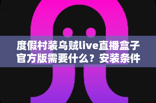 度假村装乌贼live直播盒子官方版需要什么?安装条件与准备清单全解析 度假村装乌贼live直播盒子官方版需要什么?安装条件与准备清单全解析