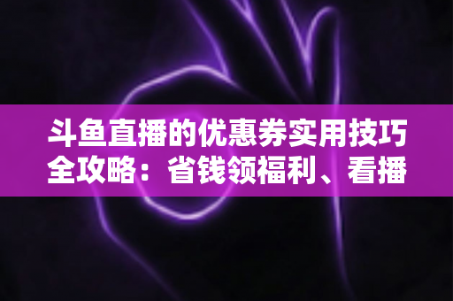 斗鱼直播的优惠券实用技巧全攻略:省钱领福利、看播消费更划算的完整指南 斗鱼直播的优惠券实用技巧全攻略:省钱领福利、看播消费更划算的完整指南