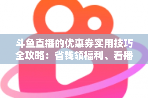 斗鱼直播的优惠券实用技巧全攻略:省钱领福利、看播消费更划算的完整指南 斗鱼直播的优惠券实用技巧全攻略:省钱领福利、看播消费更划算的完整指南