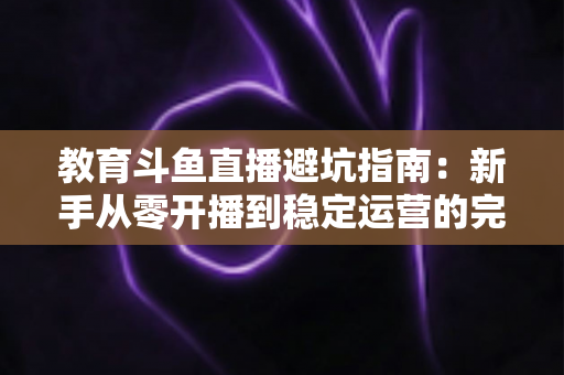教育斗鱼直播避坑指南:新手从零开播到稳定运营的完整避坑手册 教育斗鱼直播避坑指南:新手从零开播到稳定运营的完整避坑手册