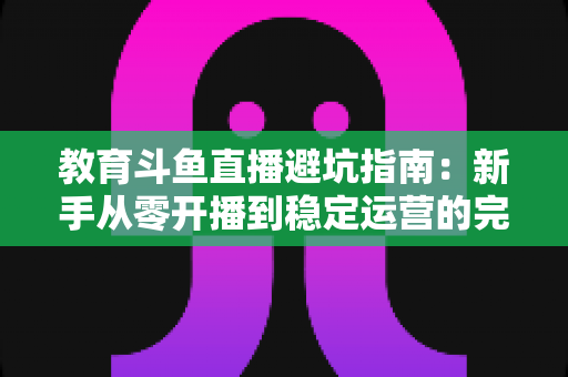 教育斗鱼直播避坑指南:新手从零开播到稳定运营的完整避坑手册 教育斗鱼直播避坑指南:新手从零开播到稳定运营的完整避坑手册