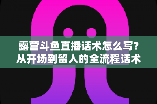 露营斗鱼直播话术怎么写？从开场到留人的全流程话术模板与实战技巧全解析