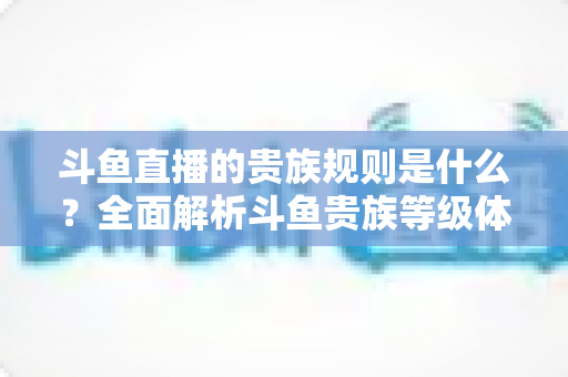 斗鱼直播的贵族规则是什么？全面解析斗鱼贵族等级体系、特权与消费规则