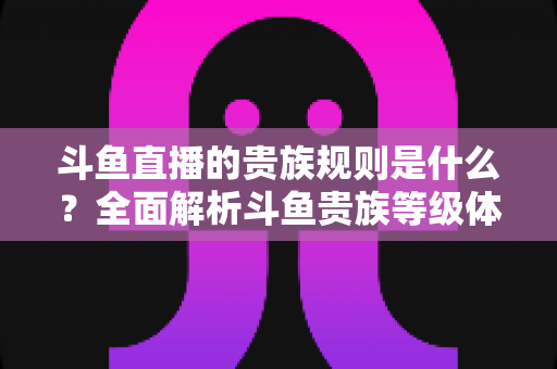 斗鱼直播的贵族规则是什么？全面解析斗鱼贵族等级体系、特权与消费规则