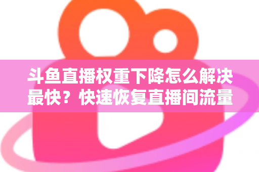 斗鱼直播权重下降怎么解决最快？快速恢复直播间流量与推荐的完整攻略