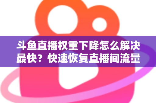 斗鱼直播权重下降怎么解决最快？快速恢复直播间流量与推荐的完整攻略