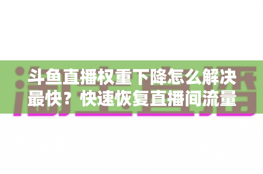 斗鱼直播权重下降怎么解决最快？快速恢复直播间流量与推荐的完整攻略