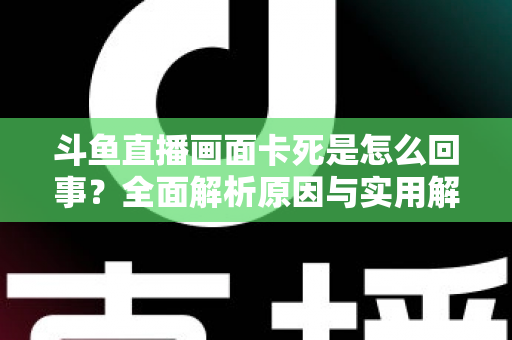 斗鱼直播画面卡死是怎么回事？全面解析原因与实用解决方法，让你畅享流畅直播体验