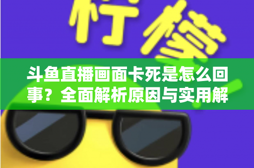 斗鱼直播画面卡死是怎么回事？全面解析原因与实用解决方法，让你畅享流畅直播体验