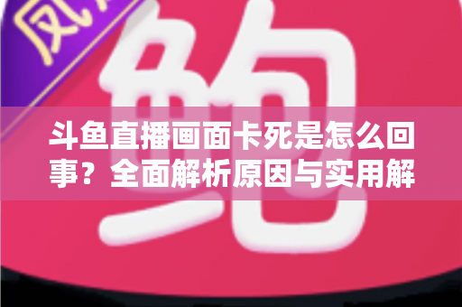 斗鱼直播画面卡死是怎么回事？全面解析原因与实用解决方法，让你畅享流畅直播体验