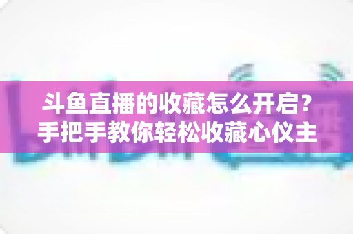 斗鱼直播的收藏怎么开启?手把手教你轻松收藏心仪主播与精彩直播间 斗鱼直播的收藏怎么开启?手把手教你轻松收藏心仪主播与精彩直播间
