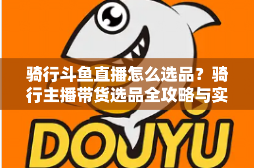 骑行斗鱼直播怎么选品?骑行主播带货选品全攻略与实战指南 骑行斗鱼直播怎么选品?骑行主播带货选品全攻略与实战指南