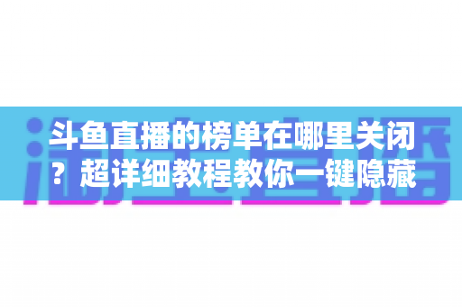 斗鱼直播的榜单在哪里关闭？超详细教程教你一键隐藏榜单，看播更清爽更省心