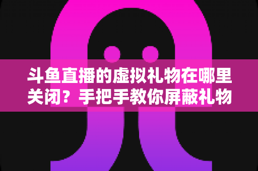 斗鱼直播的虚拟礼物在哪里关闭?手把手教你屏蔽礼物特效与防止误触打赏的完整指南 斗鱼直播的虚拟礼物在哪里关闭?手把手教你屏蔽礼物特效与防止误触打赏的完整指南