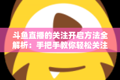 斗鱼直播的关注开启方法全解析:手把手教你轻松关注心仪主播 斗鱼直播的关注开启方法全解析:手把手教你轻松关注心仪主播