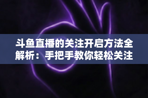 斗鱼直播的关注开启方法全解析:手把手教你轻松关注心仪主播 斗鱼直播的关注开启方法全解析:手把手教你轻松关注心仪主播