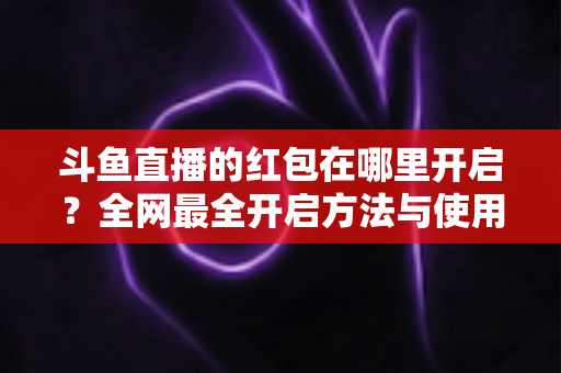 斗鱼直播的红包在哪里开启?全网最全开启方法与使用教程详解 斗鱼直播的红包在哪里开启?全网最全开启方法与使用教程详解