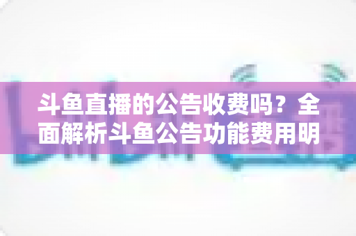 斗鱼直播的公告收费吗?全面解析斗鱼公告功能费用明细与免费使用技巧 斗鱼直播的公告收费吗?全面解析斗鱼公告功能费用明细与免费使用技巧