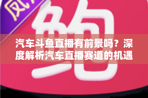 汽车斗鱼直播有前景吗?深度解析汽车直播赛道的机遇、挑战与变现路径 汽车斗鱼直播有前景吗?深度解析汽车直播赛道的机遇、挑战与变现路径