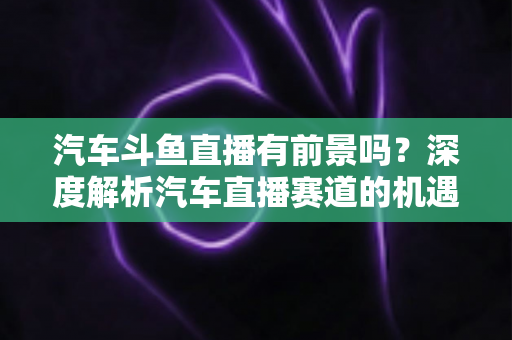 汽车斗鱼直播有前景吗?深度解析汽车直播赛道的机遇、挑战与变现路径 汽车斗鱼直播有前景吗?深度解析汽车直播赛道的机遇、挑战与变现路径