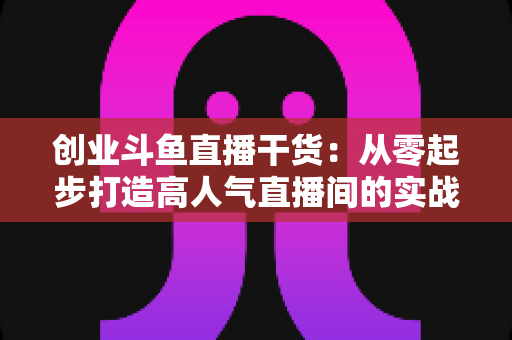创业斗鱼直播干货:从零起步打造高人气直播间的实战指南 创业斗鱼直播干货:从零起步打造高人气直播间的实战指南