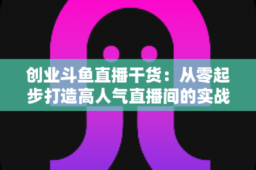 创业斗鱼直播干货:从零起步打造高人气直播间的实战指南 创业斗鱼直播干货:从零起步打造高人气直播间的实战指南