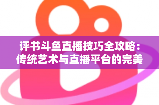 评书斗鱼直播技巧全攻略:传统艺术与直播平台的完美融合指南 评书斗鱼直播技巧全攻略:传统艺术与直播平台的完美融合指南