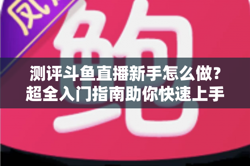 测评斗鱼直播新手怎么做?超全入门指南助你快速上手开播 测评斗鱼直播新手怎么做?超全入门指南助你快速上手开播