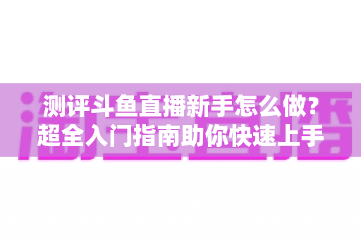 测评斗鱼直播新手怎么做?超全入门指南助你快速上手开播 测评斗鱼直播新手怎么做?超全入门指南助你快速上手开播