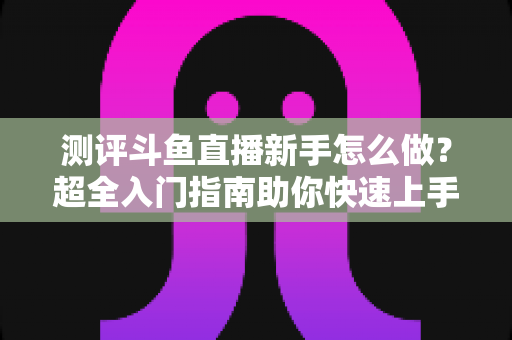 测评斗鱼直播新手怎么做？超全入门指南助你快速上手开播