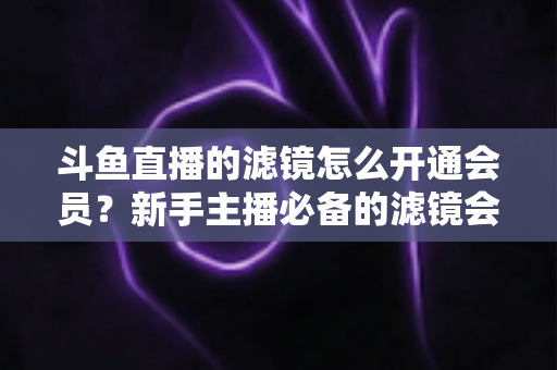 斗鱼直播的滤镜怎么开通会员？新手主播必备的滤镜会员开通全流程指南