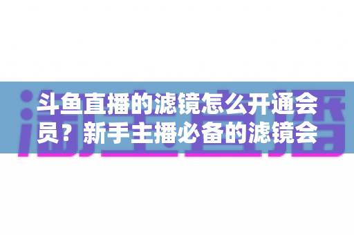 斗鱼直播的滤镜怎么开通会员？新手主播必备的滤镜会员开通全流程指南