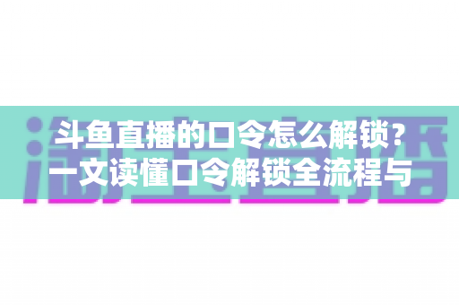 斗鱼直播的口令怎么解锁？一文读懂口令解锁全流程与实用技巧