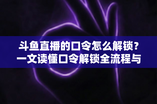 斗鱼直播的口令怎么解锁？一文读懂口令解锁全流程与实用技巧