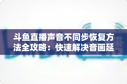 斗鱼直播声音不同步恢复方法全攻略：快速解决音画延迟问题的实用指南