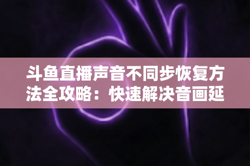 斗鱼直播声音不同步恢复方法全攻略：快速解决音画延迟问题的实用指南