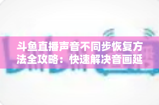 斗鱼直播声音不同步恢复方法全攻略：快速解决音画延迟问题的实用指南