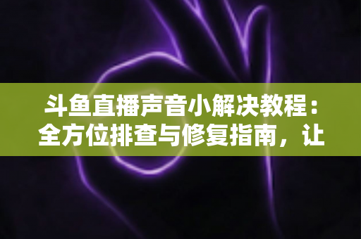 斗鱼直播声音小解决教程：全方位排查与修复指南，让你告别“听不清”烦恼