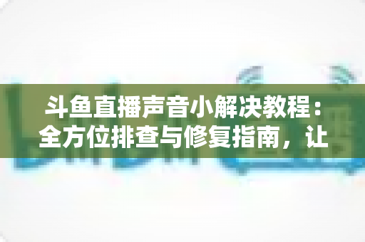 斗鱼直播声音小解决教程：全方位排查与修复指南，让你告别“听不清”烦恼