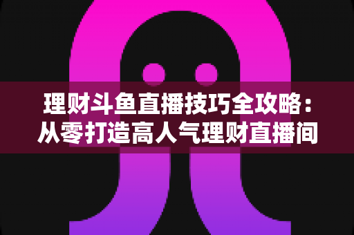 理财斗鱼直播技巧全攻略：从零打造高人气理财直播间的实战秘籍