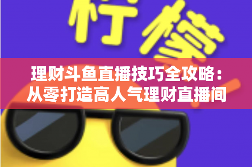 理财斗鱼直播技巧全攻略：从零打造高人气理财直播间的实战秘籍