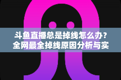 斗鱼直播总是掉线怎么办？全网最全掉线原因分析与实用解决方案指南