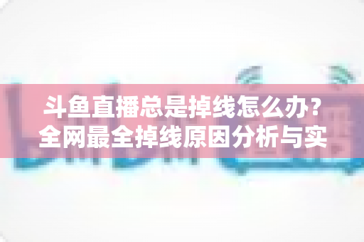 斗鱼直播总是掉线怎么办？全网最全掉线原因分析与实用解决方案指南