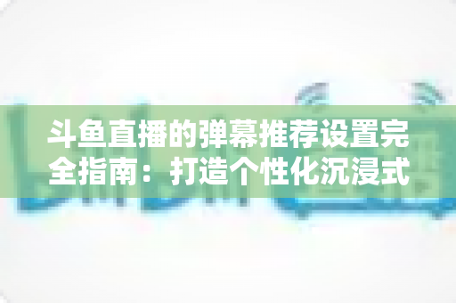 斗鱼直播的弹幕推荐设置完全指南:打造个性化沉浸式观看体验 斗鱼直播的弹幕推荐设置完全指南:打造个性化沉浸式观看体验