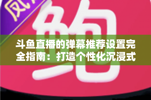 斗鱼直播的弹幕推荐设置完全指南:打造个性化沉浸式观看体验 斗鱼直播的弹幕推荐设置完全指南:打造个性化沉浸式观看体验
